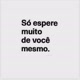 só espere muito de vc msm